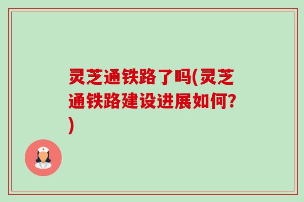 灵芝通铁路了吗(灵芝通铁路建设进展如何?)-第1张图片-卓越灵芝孢子粉 灵芝通铁路了吗(灵芝通铁路建设进展如何?)-第1张图片-卓越灵芝孢子粉