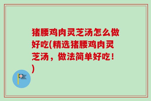 猪腰鸡肉灵芝汤怎么做好吃(精选猪腰鸡肉灵芝汤，做法简单好吃！)-第1张图片-卓越灵芝孢子粉