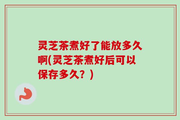 灵芝茶煮好了能放多久啊(灵芝茶煮好后可以保存多久?)-第1张图片-卓越灵芝孢子粉 灵芝茶煮好了能放多久啊(灵芝茶煮好后可以保存多久?)-第1张图片-卓越灵芝孢子粉