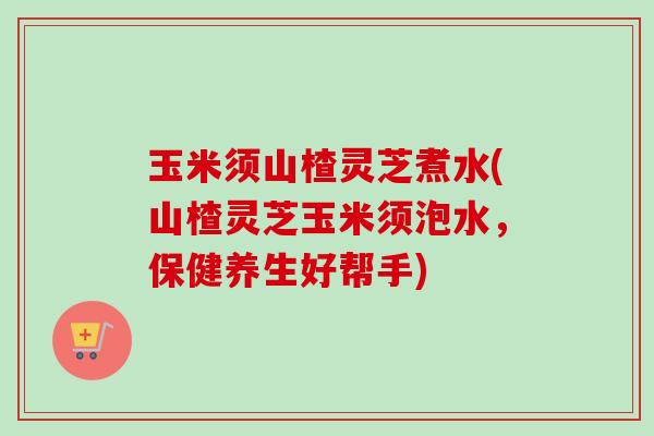 玉米须山楂灵芝煮水(山楂灵芝玉米须泡水，保健养生好帮手)-第1张图片-卓越灵芝孢子粉