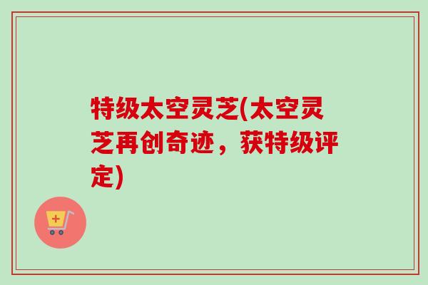 特级太空灵芝(太空灵芝再创奇迹,获特级评定)-第1张图片-卓越灵芝孢子粉 特级太空灵芝(太空灵芝再创奇迹,获特级评定)-第1张图片-卓越灵芝孢子粉