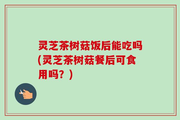灵芝茶树菇饭后能吃吗(灵芝茶树菇餐后可食用吗?)-第1张图片-卓越灵芝孢子粉 灵芝茶树菇饭后能吃吗(灵芝茶树菇餐后可食用吗?)-第1张图片-卓越灵芝孢子粉