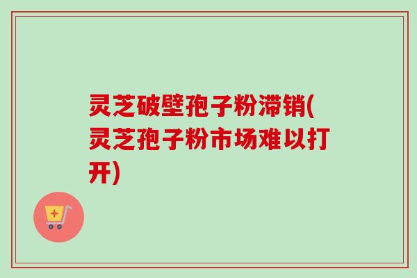 灵芝破壁孢子粉滞销(灵芝孢子粉市场难以打开)-第1张图片-卓越灵芝孢子粉 灵芝破壁孢子粉滞销(灵芝孢子粉市场难以打开)-第1张图片-卓越灵芝孢子粉