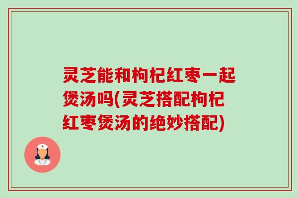 灵芝能和枸杞红枣一起煲汤吗(灵芝搭配枸杞红枣煲汤的绝妙搭配)-第1张图片-卓越灵芝孢子粉