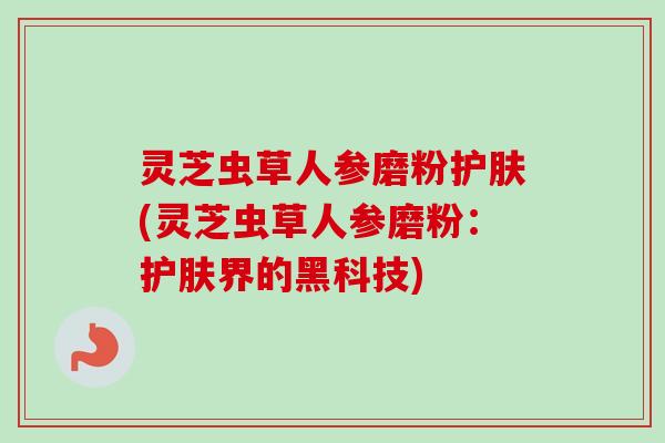 灵芝虫草人参磨粉护肤(灵芝虫草人参磨粉:护肤界的黑科技)-第1张图片-卓越灵芝孢子粉 灵芝虫草人参磨粉护肤(灵芝虫草人参磨粉:护肤界的黑科技)-第1张图片-卓越灵芝孢子粉