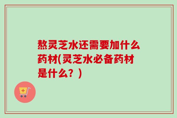 熬灵芝水还需要加什么药材(灵芝水必备药材是什么?)-第1张图片-卓越灵芝孢子粉 熬灵芝水还需要加什么药材(灵芝水必备药材是什么?)-第1张图片-卓越灵芝孢子粉