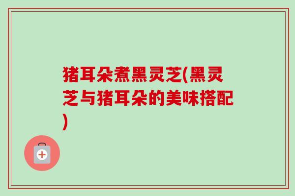 猪耳朵煮黑灵芝(黑灵芝与猪耳朵的美味搭配)-第1张图片-卓越灵芝孢子粉 猪耳朵煮黑灵芝(黑灵芝与猪耳朵的美味搭配)-第1张图片-卓越灵芝孢子粉