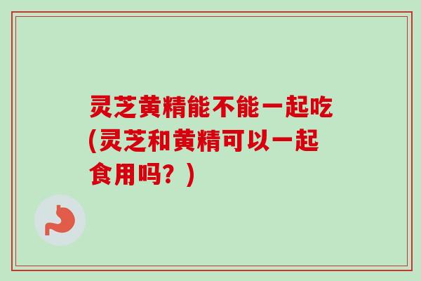 灵芝黄精能不能一起吃(灵芝和黄精可以一起食用吗?)-第1张图片-卓越灵芝孢子粉 灵芝黄精能不能一起吃(灵芝和黄精可以一起食用吗?)-第1张图片-卓越灵芝孢子粉