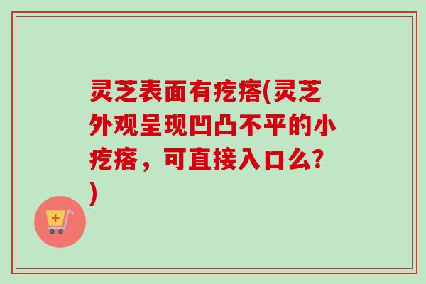灵芝表面有疙瘩(灵芝外观呈现凹凸不平的小疙瘩,可直接入口么?)-第1张图片-卓越灵芝孢子粉 灵芝表面有疙瘩(灵芝外观呈现凹凸不平的小疙瘩,可直接入口么?)-第1张图片-卓越灵芝孢子粉