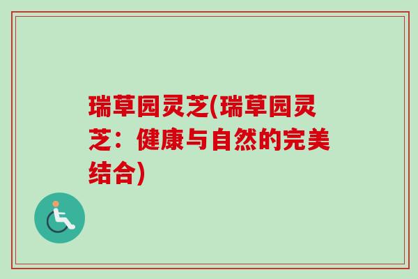 瑞草园灵芝(瑞草园灵芝：健康与自然的完美结合)-第1张图片-卓越灵芝孢子粉