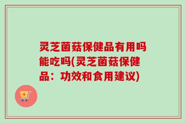 灵芝菌菇保健品有用吗能吃吗(灵芝菌菇保健品：功效和食用建议)-第1张图片-卓越灵芝孢子粉