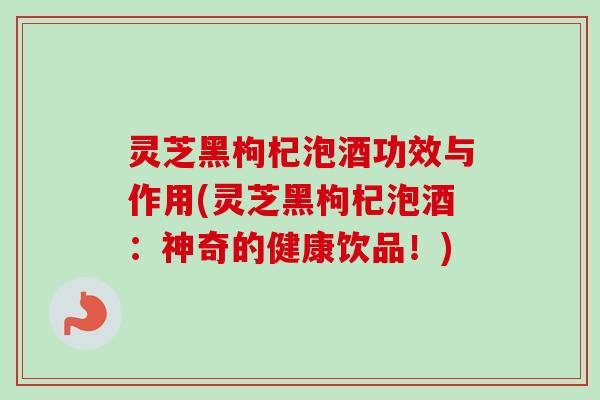 灵芝黑枸杞泡酒功效与作用(灵芝黑枸杞泡酒:神奇的健康饮品!)-第1张图片-卓越灵芝孢子粉 灵芝黑枸杞泡酒功效与作用(灵芝黑枸杞泡酒:神奇的健康饮品!)-第1张图片-卓越灵芝孢子粉