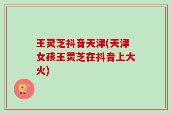 王灵芝抖音天津(天津女孩王灵芝在抖音上大火)-第1张图片-卓越灵芝孢子粉 王灵芝抖音天津(天津女孩王灵芝在抖音上大火)-第1张图片-卓越灵芝孢子粉