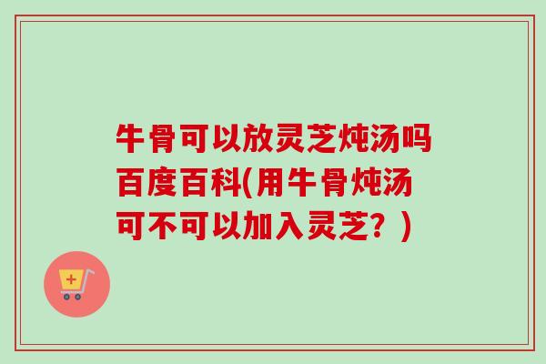 牛骨可以放灵芝炖汤吗百度百科(用牛骨炖汤可不可以加入灵芝?)-第1张图片-卓越灵芝孢子粉 牛骨可以放灵芝炖汤吗百度百科(用牛骨炖汤可不可以加入灵芝?)-第1张图片-卓越灵芝孢子粉
