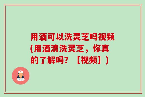用酒可以洗灵芝吗视频(用酒清洗灵芝，你真的了解吗？【视频】)-第1张图片-卓越灵芝孢子粉