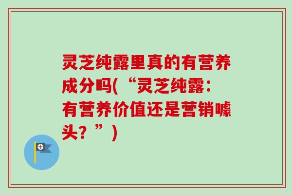 灵芝纯露里真的有营养成分吗(“灵芝纯露:有营养价值还是营销噱头?”)-第1张图片-卓越灵芝孢子粉 灵芝纯露里真的有营养成分吗(“灵芝纯露:有营养价值还是营销噱头?”)-第1张图片-卓越灵芝孢子粉