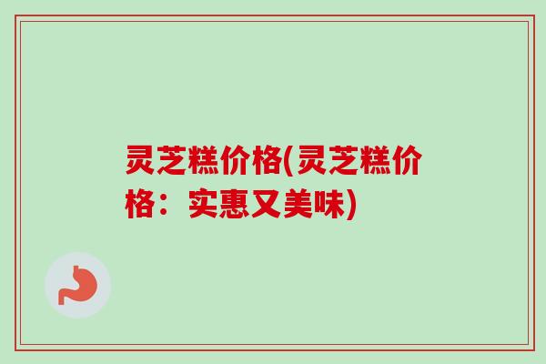灵芝糕价格(灵芝糕价格:实惠又美味)-第1张图片-卓越灵芝孢子粉 灵芝糕价格(灵芝糕价格:实惠又美味)-第1张图片-卓越灵芝孢子粉