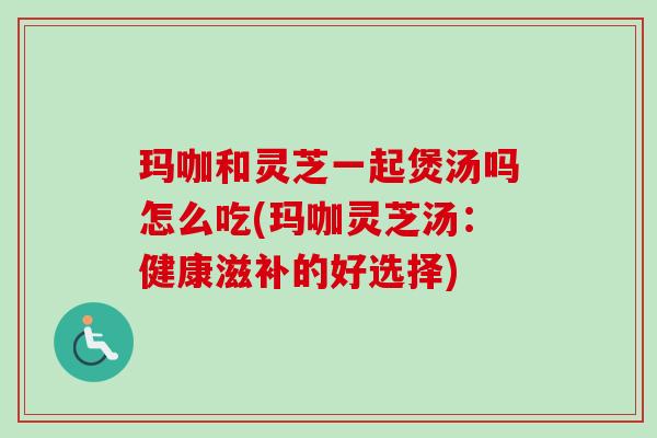 玛咖和灵芝一起煲汤吗怎么吃(玛咖灵芝汤：健康滋补的好选择)-第1张图片-卓越灵芝孢子粉