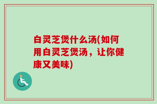 白灵芝煲什么汤(如何用白灵芝煲汤,让你健康又美味)-第1张图片-卓越灵芝孢子粉 白灵芝煲什么汤(如何用白灵芝煲汤,让你健康又美味)-第1张图片-卓越灵芝孢子粉