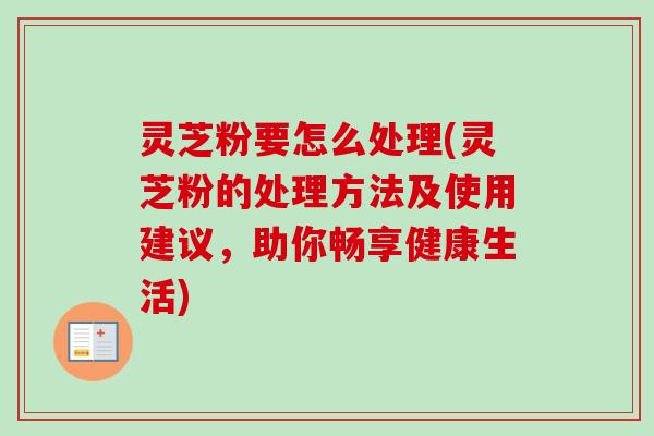 灵芝粉要怎么处理(灵芝粉的处理方法及使用建议,助你畅享健康生活)-第1张图片-卓越灵芝孢子粉 灵芝粉要怎么处理(灵芝粉的处理方法及使用建议,助你畅享健康生活)-第1张图片-卓越灵芝孢子粉