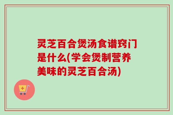 灵芝百合煲汤食谱窍门是什么(学会煲制营养美味的灵芝百合汤)-第1张图片-卓越灵芝孢子粉 灵芝百合煲汤食谱窍门是什么(学会煲制营养美味的灵芝百合汤)-第1张图片-卓越灵芝孢子粉