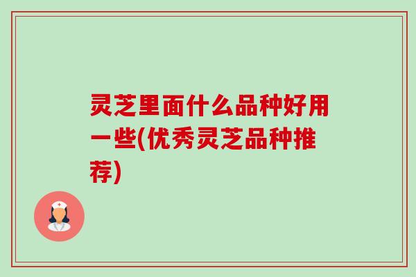 灵芝里面什么品种好用一些(优秀灵芝品种推荐)-第1张图片-卓越灵芝孢子粉 灵芝里面什么品种好用一些(优秀灵芝品种推荐)-第1张图片-卓越灵芝孢子粉