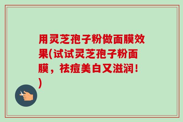 用灵芝孢子粉做面膜效果(试试灵芝孢子粉面膜,祛痘美白又滋润!)-第1张图片-卓越灵芝孢子粉 用灵芝孢子粉做面膜效果(试试灵芝孢子粉面膜,祛痘美白又滋润!)-第1张图片-卓越灵芝孢子粉