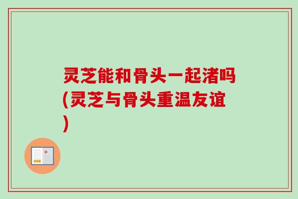 灵芝能和骨头一起渚吗(灵芝与骨头重温友谊)-第1张图片-卓越灵芝孢子粉 灵芝能和骨头一起渚吗(灵芝与骨头重温友谊)-第1张图片-卓越灵芝孢子粉
