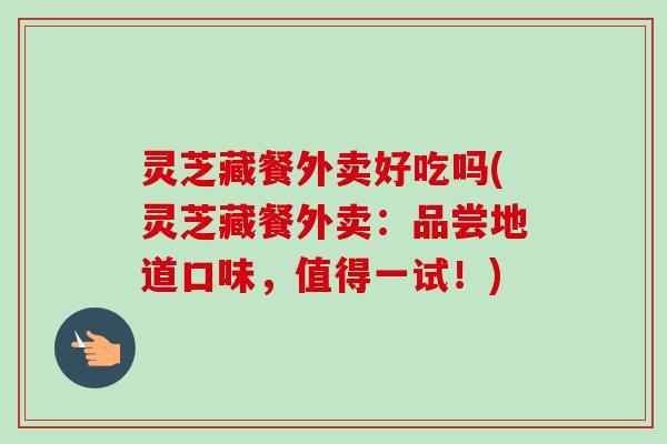 灵芝藏餐外卖好吃吗(灵芝藏餐外卖：品尝地道口味，值得一试！)-第1张图片-卓越灵芝孢子粉