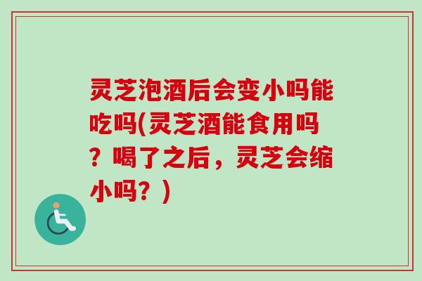 灵芝泡酒后会变小吗能吃吗(灵芝酒能食用吗？喝了之后，灵芝会缩小吗？)-第1张图片-卓越灵芝孢子粉