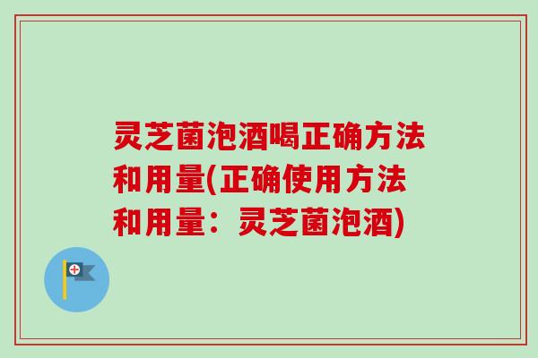 灵芝菌泡酒喝正确方法和用量(正确使用方法和用量：灵芝菌泡酒)-第1张图片-卓越灵芝孢子粉