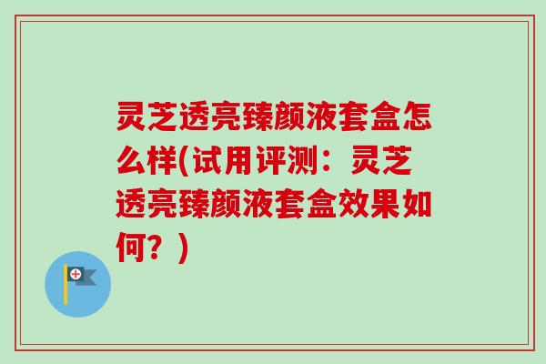 灵芝透亮臻颜液套盒怎么样(试用评测:灵芝透亮臻颜液套盒效果如何?)-第1张图片-卓越灵芝孢子粉 灵芝透亮臻颜液套盒怎么样(试用评测:灵芝透亮臻颜液套盒效果如何?)-第1张图片-卓越灵芝孢子粉