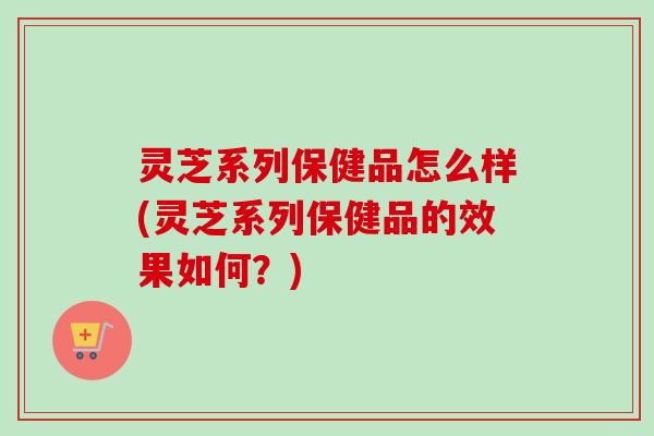 灵芝系列保健品怎么样(灵芝系列保健品的效果如何?)-第1张图片-卓越灵芝孢子粉 灵芝系列保健品怎么样(灵芝系列保健品的效果如何?)-第1张图片-卓越灵芝孢子粉