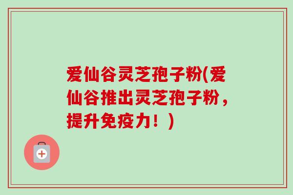 爱仙谷灵芝孢子粉(爱仙谷推出灵芝孢子粉,提升免疫力!)-第1张图片-卓越灵芝孢子粉 爱仙谷灵芝孢子粉(爱仙谷推出灵芝孢子粉,提升免疫力!)-第1张图片-卓越灵芝孢子粉