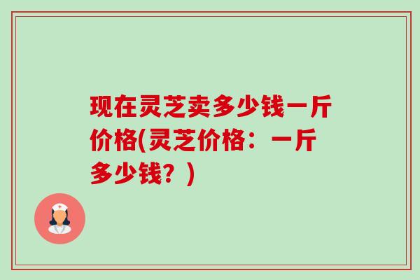 现在灵芝卖多少钱一斤价格(灵芝价格：一斤多少钱？)-第1张图片-卓越灵芝孢子粉