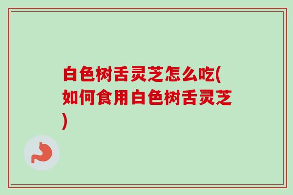 白色树舌灵芝怎么吃(如何食用白色树舌灵芝)-第1张图片-卓越灵芝孢子粉