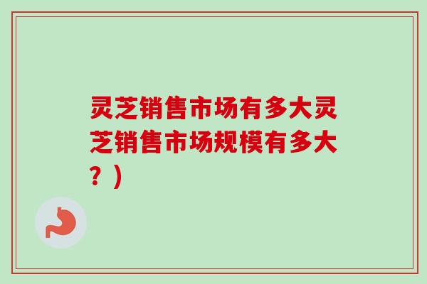 灵芝销售市场有多大灵芝销售市场规模有多大?)-第1张图片-卓越灵芝孢子粉 灵芝销售市场有多大灵芝销售市场规模有多大?)-第1张图片-卓越灵芝孢子粉