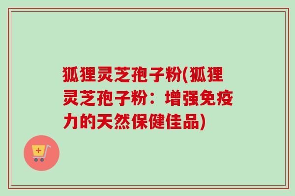 狐狸灵芝孢子粉(狐狸灵芝孢子粉:增强免疫力的天然保健佳品)-第1张图片-卓越灵芝孢子粉 狐狸灵芝孢子粉(狐狸灵芝孢子粉:增强免疫力的天然保健佳品)-第1张图片-卓越灵芝孢子粉