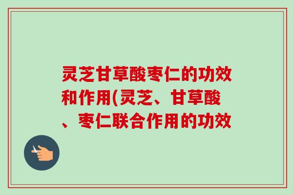灵芝甘草酸枣仁的功效和作用(灵芝、甘草酸、枣仁联合作用的功效-第1张图片-卓越灵芝孢子粉 灵芝甘草酸枣仁的功效和作用(灵芝、甘草酸、枣仁联合作用的功效-第1张图片-卓越灵芝孢子粉