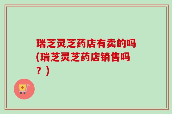 瑞芝灵芝药店有卖的吗(瑞芝灵芝药店销售吗？)-第1张图片-卓越灵芝孢子粉