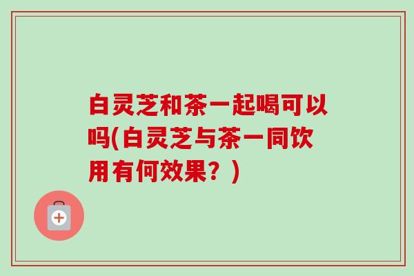白灵芝和茶一起喝可以吗(白灵芝与茶一同饮用有何效果？)-第1张图片-卓越灵芝孢子粉