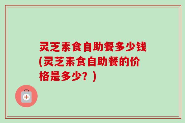 灵芝素食自助餐多少钱(灵芝素食自助餐的价格是多少？)-第1张图片-卓越灵芝孢子粉