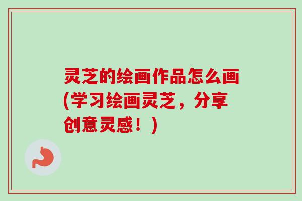 灵芝的绘画作品怎么画(学习绘画灵芝,分享创意灵感!)-第1张图片-卓越灵芝孢子粉 灵芝的绘画作品怎么画(学习绘画灵芝,分享创意灵感!)-第1张图片-卓越灵芝孢子粉