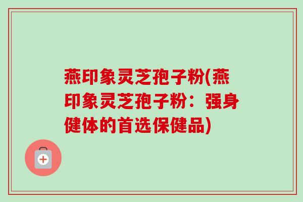 燕印象灵芝孢子粉(燕印象灵芝孢子粉：强身健体的首选保健品)-第1张图片-卓越灵芝孢子粉