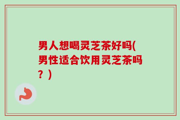 男人想喝灵芝茶好吗(男性适合饮用灵芝茶吗？)-第1张图片-卓越灵芝孢子粉