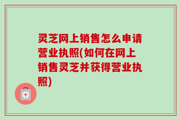灵芝网上销售怎么申请营业执照(如何在网上销售灵芝并获得营业执照)-第1张图片-卓越灵芝孢子粉 灵芝网上销售怎么申请营业执照(如何在网上销售灵芝并获得营业执照)-第1张图片-卓越灵芝孢子粉