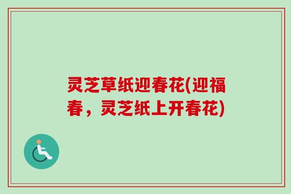 灵芝草纸迎春花(迎福春,灵芝纸上开春花)-第1张图片-卓越灵芝孢子粉 灵芝草纸迎春花(迎福春,灵芝纸上开春花)-第1张图片-卓越灵芝孢子粉