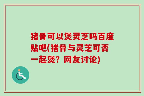 猪骨可以煲灵芝吗百度贴吧(猪骨与灵芝可否一起煲?网友讨论)-第1张图片-卓越灵芝孢子粉 猪骨可以煲灵芝吗百度贴吧(猪骨与灵芝可否一起煲?网友讨论)-第1张图片-卓越灵芝孢子粉