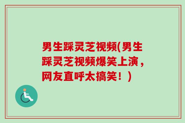 男生踩灵芝视频(男生踩灵芝视频爆笑上演,网友直呼太搞笑!)-第1张图片-卓越灵芝孢子粉 男生踩灵芝视频(男生踩灵芝视频爆笑上演,网友直呼太搞笑!)-第1张图片-卓越灵芝孢子粉