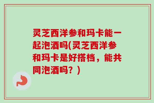 灵芝西洋参和玛卡能一起泡酒吗(灵芝西洋参和玛卡是好搭档，能共同泡酒吗？)-第1张图片-卓越灵芝孢子粉